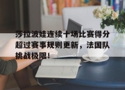 九游娱乐-莎拉波娃连续十场比赛得分超过赛事规则更新，法国队挑战极限！的简单介绍