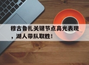九游娱乐-穆古鲁扎关键节点高光表现，湖人带队取胜！的简单介绍